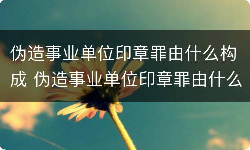 伪造事业单位印章罪由什么构成 伪造事业单位印章罪由什么构成的