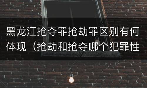 黑龙江抢夺罪抢劫罪区别有何体现（抢劫和抢夺哪个犯罪性质严重）
