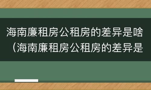 海南廉租房公租房的差异是啥（海南廉租房公租房的差异是啥呀）