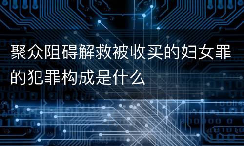 聚众阻碍解救被收买的妇女罪的犯罪构成是什么