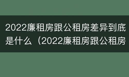 2022廉租房跟公租房差异到底是什么（2022廉租房跟公租房差异到底是什么样的）