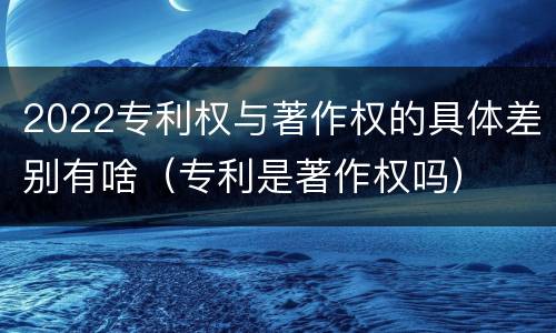 2022专利权与著作权的具体差别有啥（专利是著作权吗）