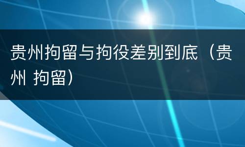 贵州拘留与拘役差别到底（贵州 拘留）