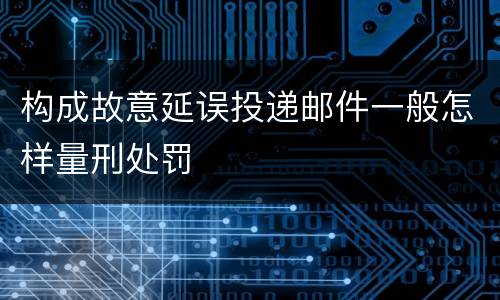 构成故意延误投递邮件一般怎样量刑处罚