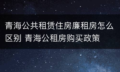 青海公共租赁住房廉租房怎么区别 青海公租房购买政策