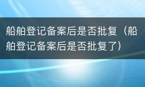 船舶登记备案后是否批复（船舶登记备案后是否批复了）