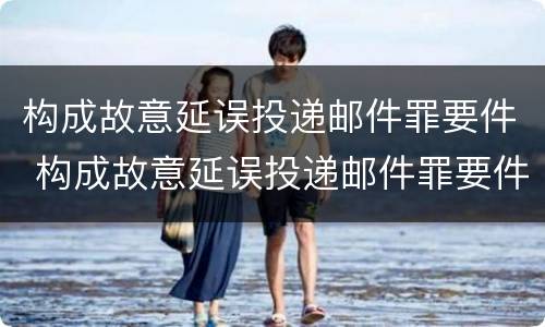构成故意延误投递邮件罪要件 构成故意延误投递邮件罪要件有哪些