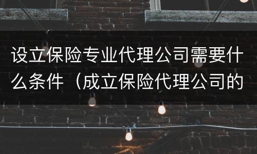 设立保险专业代理公司需要什么条件（成立保险代理公司的条件）