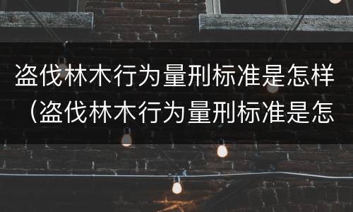 盗伐林木行为量刑标准是怎样（盗伐林木行为量刑标准是怎样算的）