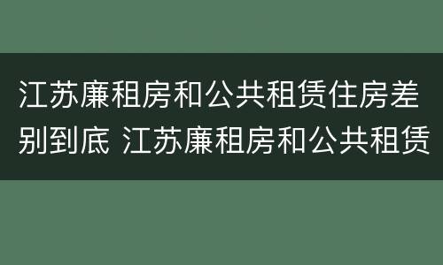 江苏廉租房和公共租赁住房差别到底 江苏廉租房和公共租赁住房差别到底是什么