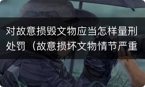对故意损毁文物应当怎样量刑处罚（故意损坏文物情节严重）