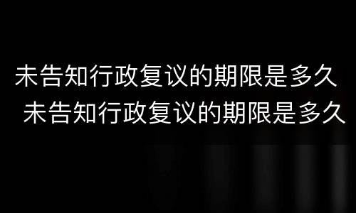 未告知行政复议的期限是多久 未告知行政复议的期限是多久啊