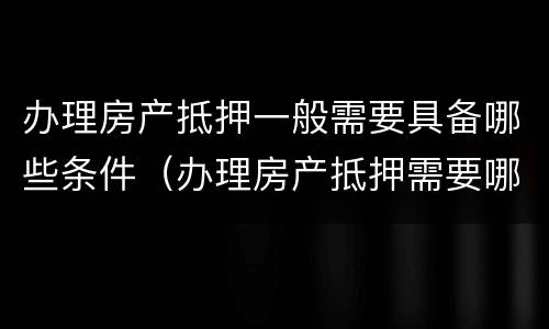 办理房产抵押一般需要具备哪些条件（办理房产抵押需要哪些手续）