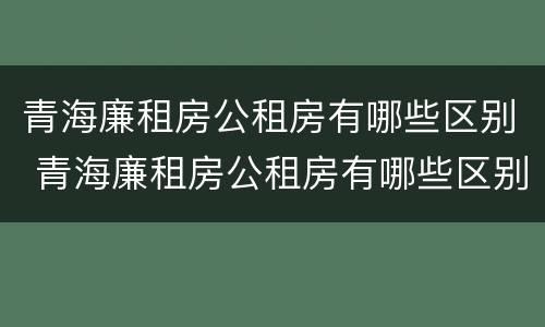 青海廉租房公租房有哪些区别 青海廉租房公租房有哪些区别呢