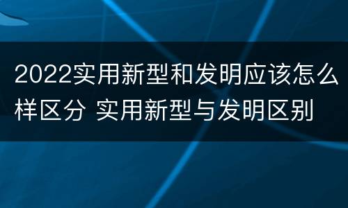 2022实用新型和发明应该怎么样区分 实用新型与发明区别
