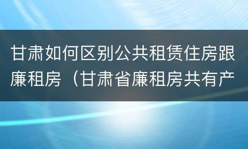 甘肃如何区别公共租赁住房跟廉租房（甘肃省廉租房共有产权管理办法）