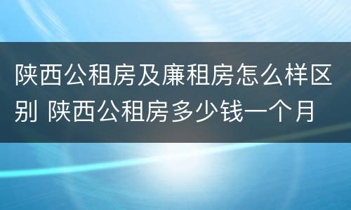 陕西公租房及廉租房怎么样区别 陕西公租房多少钱一个月