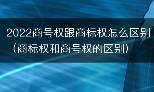 2022商号权跟商标权怎么区别（商标权和商号权的区别）