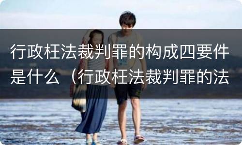 行政枉法裁判罪的构成四要件是什么（行政枉法裁判罪的法律依据）