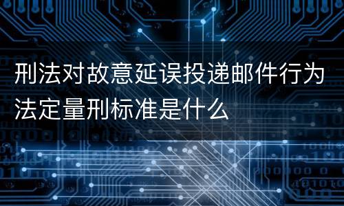 刑法对故意延误投递邮件行为法定量刑标准是什么