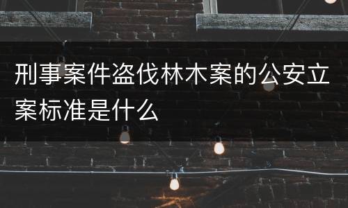 刑事案件盗伐林木案的公安立案标准是什么