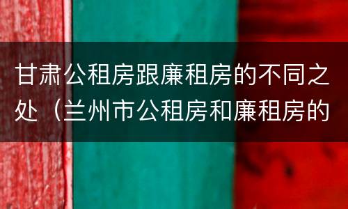 甘肃公租房跟廉租房的不同之处（兰州市公租房和廉租房的区别）