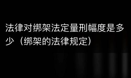 法律对绑架法定量刑幅度是多少（绑架的法律规定）
