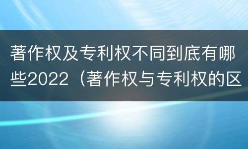 著作权及专利权不同到底有哪些2022（著作权与专利权的区别）