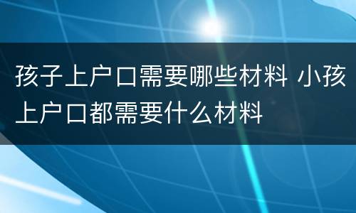 孩子上户口需要哪些材料 小孩上户口都需要什么材料