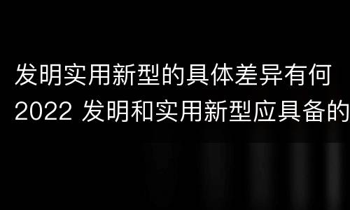 发明实用新型的具体差异有何2022 发明和实用新型应具备的条件