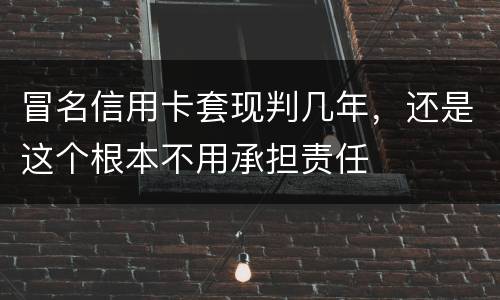 冒名信用卡套现判几年，还是这个根本不用承担责任