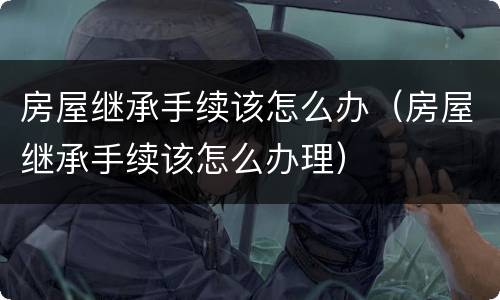 房屋继承手续该怎么办（房屋继承手续该怎么办理）