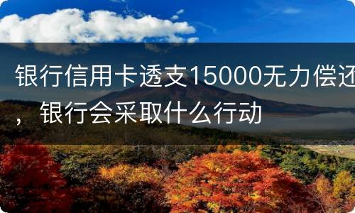 银行信用卡透支15000无力偿还，银行会采取什么行动