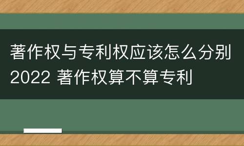 著作权与专利权应该怎么分别2022 著作权算不算专利