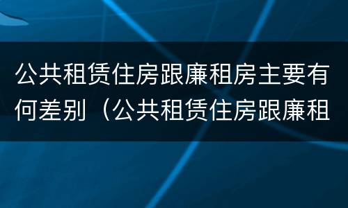 公共租赁住房跟廉租房主要有何差别（公共租赁住房跟廉租房主要有何差别呢）