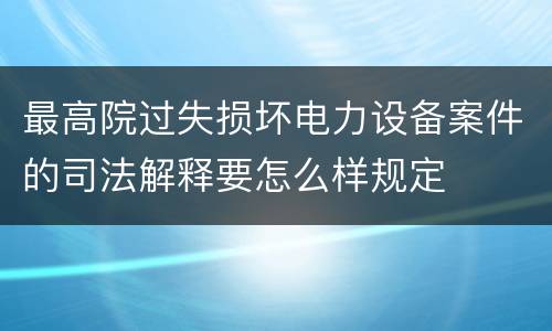 最高院过失损坏电力设备案件的司法解释要怎么样规定
