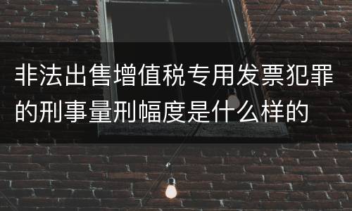 非法出售增值税专用发票犯罪的刑事量刑幅度是什么样的
