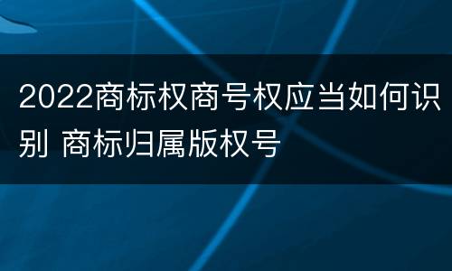 2022商标权商号权应当如何识别 商标归属版权号