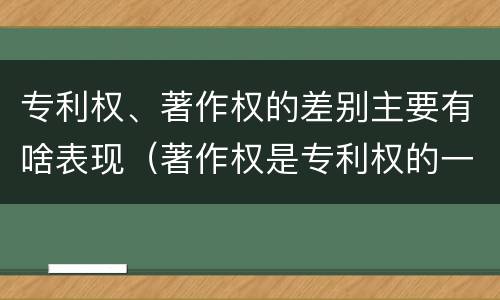 专利权、著作权的差别主要有啥表现（著作权是专利权的一种吗）