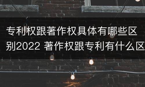 专利权跟著作权具体有哪些区别2022 著作权跟专利有什么区别