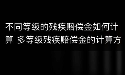 不同等级的残疾赔偿金如何计算 多等级残疾赔偿金的计算方法