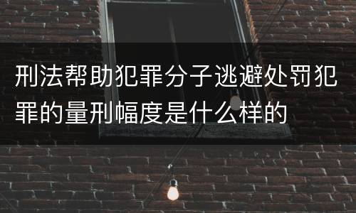 刑法帮助犯罪分子逃避处罚犯罪的量刑幅度是什么样的