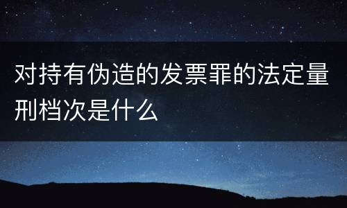 对持有伪造的发票罪的法定量刑档次是什么