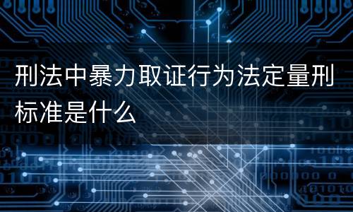 刑法中暴力取证行为法定量刑标准是什么