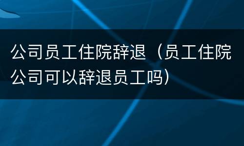 公司员工住院辞退（员工住院公司可以辞退员工吗）