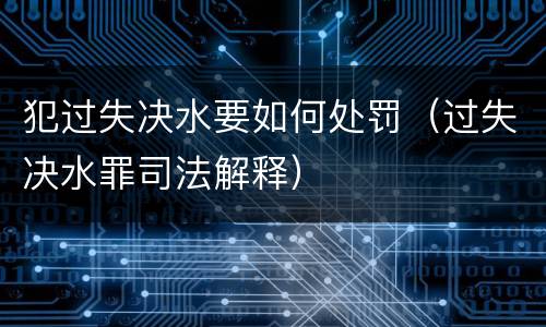 犯过失决水要如何处罚（过失决水罪司法解释）