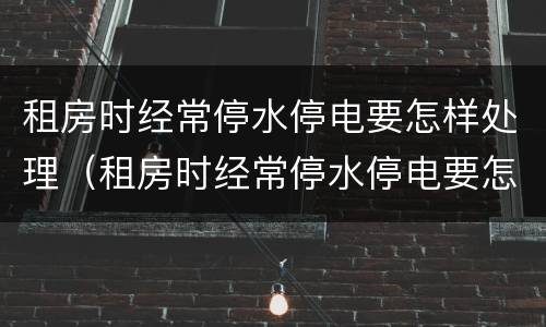 租房时经常停水停电要怎样处理（租房时经常停水停电要怎样处理好）