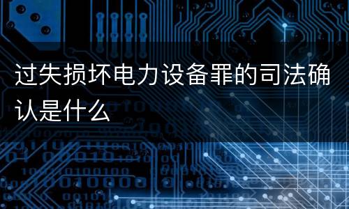 过失损坏电力设备罪的司法确认是什么