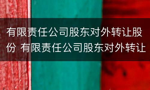 有限责任公司股东对外转让股份 有限责任公司股东对外转让股份的规定