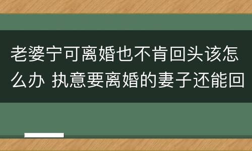 老婆宁可离婚也不肯回头该怎么办 执意要离婚的妻子还能回头吗